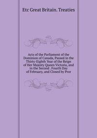 Acts of the Parliament of the Dominion of Canada, Passed in the Thirty-Eighth Year of the Reign of Her Majesty Queen Victoria, and in the Second . Fourth Day of February, and Closed by Pror