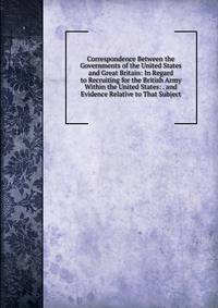 Correspondence Between the Governments of the United States and Great Britain: In Regard to Recruiting for the British Army Within the United States: . and Evidence Relative to That Subject