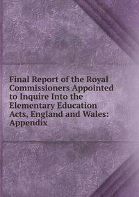 Final Report of the Royal Commissioners Appointed to Inquire Into the Elementary Education Acts, England and Wales: Appendix