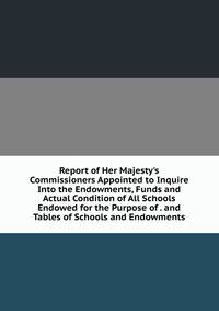 Report of Her Majesty's Commissioners Appointed to Inquire Into the Endowments, Funds and Actual Condition of All Schools Endowed for the Purpose of . and Tables of Schools and Endowments