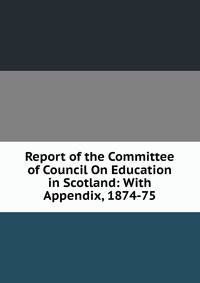 Report of the Committee of Council On Education in Scotland: With Appendix, 1874-75