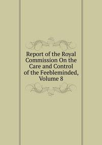 Report of the Royal Commission On the Care and Control of the Feebleminded, Volume 8
