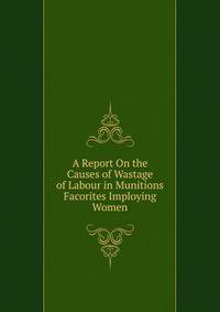 A Report On the Causes of Wastage of Labour in Munitions Facorites Imploying Women