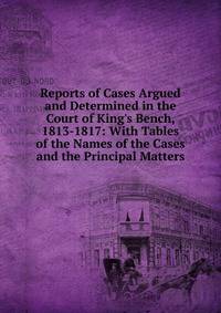Reports of Cases Argued and Determined in the Court of King's Bench, 1813-1817: With Tables of the Names of the Cases and the Principal Matters