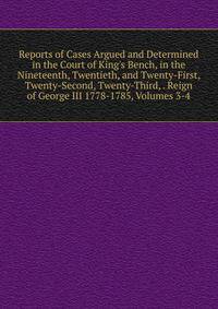 Reports of Cases Argued and Determined in the Court of King's Bench, in the Nineteenth, Twentieth, and Twenty-First, Twenty-Second, Twenty-Third, . Reign of George III 1778-1785, Volumes 3-4
