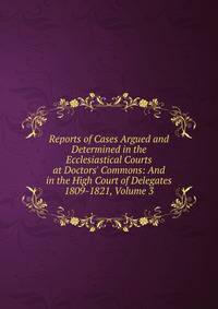 Reports of Cases Argued and Determined in the Ecclesiastical Courts at Doctors' Commons: And in the High Court of Delegates 1809-1821, Volume 3