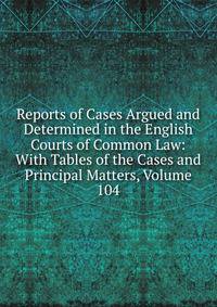 Reports of Cases Argued and Determined in the English Courts of Common Law: With Tables of the Cases and Principal Matters, Volume 104