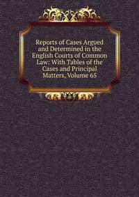 Reports of Cases Argued and Determined in the English Courts of Common Law: With Tables of the Cases and Principal Matters, Volume 65