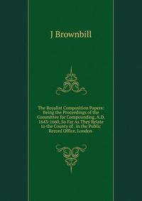 The Royalist Composition Papers: Being the Proceedings of the Committee for Compounding, A.D. 1643-1660, So Far As They Relate to the County of . in the Public Record Office, London .