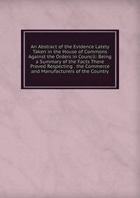An Abstract of the Evidence Lately Taken in the House of Commons Against the Orders in Council: Being a Summary of the Facts There Proved Respecting . the Commerce and Manufacturers of the Country