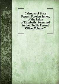 Calendar of State Papers: Foreign Series, of the Reign of Elizabeth . Perserved in the . Public Record Office, Volume 7