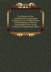 First Report of the Commissioners Appointed to Inquire As to the Best Means of Establishing an Efficient Constabulary Force in the Counties of England and Wales