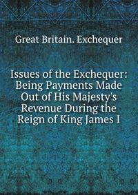 Issues of the Exchequer: Being Payments Made Out of His Majesty's Revenue During the Reign of King James I.