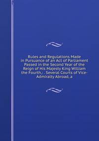 Rules and Regulations Made in Pursuance of an Act of Parliament Passed in the Second Year of the Reign of His Majesty King William the Fourth,: . Several Courts of Vice-Admiralty Abroad, a