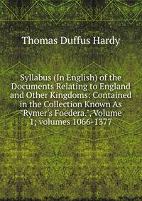 Syllabus (In English) of the Documents Relating to England and Other Kingdoms: Contained in the Collection Known As "Rymer's Foedera.", Volume 1; volumes 1066-1377