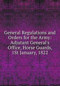 General Regulations and Orders for the Army: Adjutant General's Office, Horse Guards, 1St January, 1822