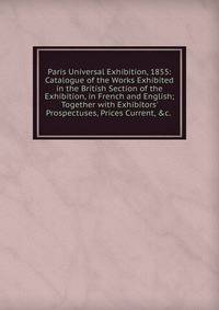 Paris Universal Exhibition, 1855: Catalogue of the Works Exhibited in the British Section of the Exhibition, in French and English; Together with Exhibitors' Prospectuses, Prices Current, &amp;c. .