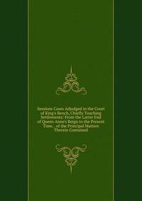 Sessions Cases Adjudged in the Court of King's Bench, Chiefly Touching Settlements: From the Latter End of Queen Anne's Reign to the Present Time. . of the Principal Matters Therein Contained