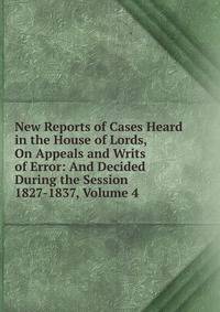 New Reports of Cases Heard in the House of Lords, On Appeals and Writs of Error: And Decided During the Session 1827-1837, Volume 4
