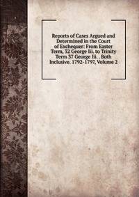 Reports of Cases Argued and Determined in the Court of Exchequer: From Easter Term, 32 George Iii. to Trinity Term 37 George Iii. . Both Inclusive. 1792-1797, Volume 2