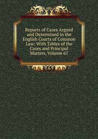 Reports of Cases Argued and Determined in the English Courts of Common Law: With Tables of the Cases and Principal Matters, Volume 67