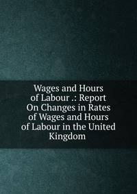 Wages and Hours of Labour .: Report On Changes in Rates of Wages and Hours of Labour in the United Kingdom .