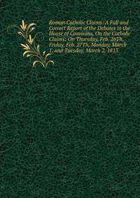 Roman Catholic Claims: A Full and Correct Report of the Debates in the House of Commons, On the Catholic Claims; On Thursday, Feb. 26Th, Friday, Feb. 27Th, Monday, March 1, and Tuesday, March 2, 1813
