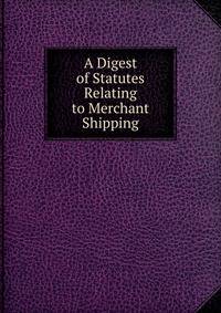 A Digest of Statutes Relating to Merchant Shipping