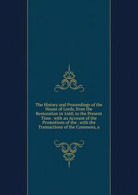 The History and Proceedings of the House of Lords, from the Restoration in 1660, to the Present Time . with an Account of the Promotions of the . with the Transactions of the Commons, a