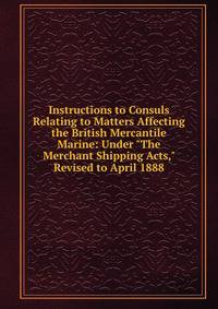 Instructions to Consuls Relating to Matters Affecting the British Mercantile Marine: Under "The Merchant Shipping Acts," Revised to April 1888