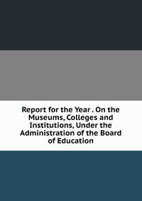 Report for the Year . On the Museums, Colleges and Institutions, Under the Administration of the Board of Education