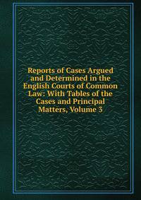 Reports of Cases Argued and Determined in the English Courts of Common Law: With Tables of the Cases and Principal Matters, Volume 3