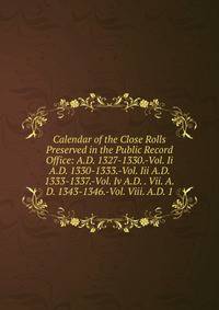 Calendar of the Close Rolls Preserved in the Public Record Office: A.D. 1327-1330.-Vol. Ii A.D. 1330-1333.-Vol. Iii A.D. 1333-1337.-Vol. Iv A.D. . Vii. A.D. 1343-1346.-Vol. Viii. A.D. 1
