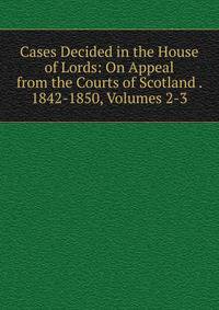 Cases Decided in the House of Lords: On Appeal from the Courts of Scotland . 1842-1850, Volumes 2-3