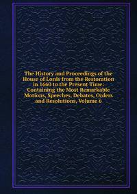 The History and Proceedings of the House of Lords from the Restoration in 1660 to the Present Time: Containing the Most Remarkable Motions, Speeches, Debates, Orders and Resolutions, Volume 6
