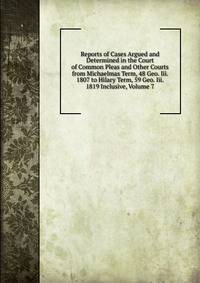 Reports of Cases Argued and Determined in the Court of Common Pleas and Other Courts from Michaelmas Term, 48 Geo. Iii. 1807 to Hilary Term, 59 Geo. Iii. 1819 Inclusive, Volume 7