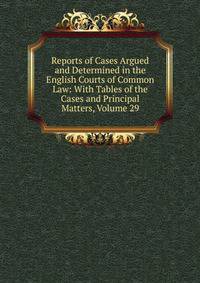 Reports of Cases Argued and Determined in the English Courts of Common Law: With Tables of the Cases and Principal Matters, Volume 29