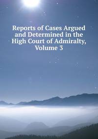 Reports of Cases Argued and Determined in the High Court of Admiralty, Volume 3