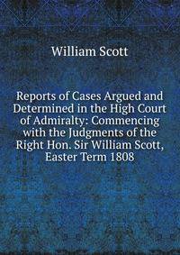 Reports of Cases Argued and Determined in the High Court of Admiralty: Commencing with the Judgments of the Right Hon. Sir William Scott, Easter Term 1808