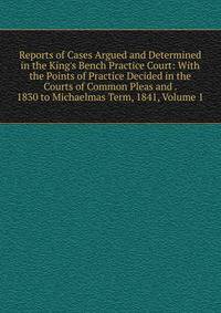 Reports of Cases Argued and Determined in the King's Bench Practice Court: With the Points of Practice Decided in the Courts of Common Pleas and . 1830 to Michaelmas Term, 1841, Volume 1