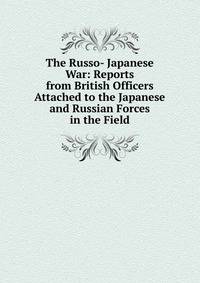 The Russo- Japanese War: Reports from British Officers Attached to the Japanese and Russian Forces in the Field