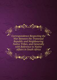 Correspondence Respecting the War Between the Transvaal Republic and Neighbouring Native Tribes, and Generally with Reference to Native Affairs in South Africa