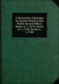 A Descriptive Catalogue of Ancient Deeds in the Public Record Office: Series A, 1-1819; Series B, 1-1798; Series C, 1-1780