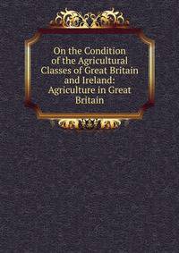 On the Condition of the Agricultural Classes of Great Britain and Ireland: Agriculture in Great Britain
