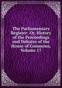 The Parliamentary Register: Or, History of the Proceedings and Debates of the House of Commons, Volume 17