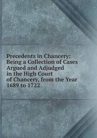 Precedents in Chancery: Being a Collection of Cases Argued and Adjudged in the High Court of Chancery, from the Year 1689 to 1722