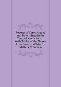 Reports of Cases Argued and Determined in the Court of King's Bench: With Tables of the Names of the Cases and Principal Matters, Volume 6
