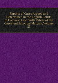 Reports of Cases Argued and Determined in the English Courts of Common Law: With Tables of the Cases and Principal Matters, Volume 23