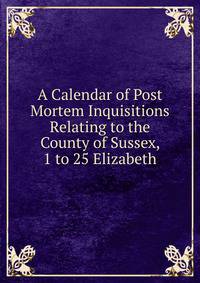 A Calendar of Post Mortem Inquisitions Relating to the County of Sussex, 1 to 25 Elizabeth
