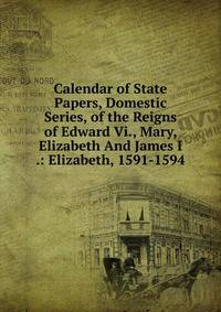 Calendar of State Papers, Domestic Series, of the Reigns of Edward Vi., Mary, Elizabeth And James I .: Elizabeth, 1591-1594
